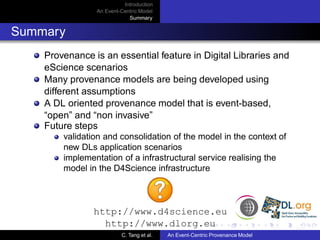 Introduction
                An Event-Centric Model
                            Summary


Summary
    Provenance is an essential feature in Digital Libraries and
    eScience scenarios
    Many provenance models are being developed using
    different assumptions
    A DL oriented provenance model that is event-based,
    “open” and “non invasive”
    Future steps
        validation and consolidation of the model in the context of
        new DLs application scenarios
        implementation of a infrastructural service realising the
        model in the D4Science infrastructure



               http://www.d4science.eu
                 http://www.dlorg.eu
                         C. Tang et al.   An Event-Centric Provenance Model
 