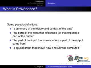 Introduction
                   An Event-Centric Model    Motivations
                               Summary


What is Provenance?



  Some pseudo-deﬁnitions:
      “a summary of the history and context of the data”
      “the parts of the input that inﬂuenced (or that explain) a
      part of the output”
      “the part of the input that shows where a part of the output
      came from”
      “a causal graph that shows how a result was computed”




                            C. Tang et al.   An Event-Centric Provenance Model
 