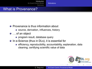 Introduction
                    An Event-Centric Model    Motivations
                                Summary


What is Provenance?



     Provenance is thus information about
          source, derivation, inﬂuences, history
     . . . of an object
          program result, database query
     In e-Science (thus in DLs), it is essential for
          efﬁciency, reproducibility, accountability, explanation, data
          cleaning, certifying scientiﬁc value of data




                             C. Tang et al.   An Event-Centric Provenance Model
 