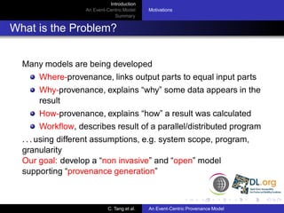 Introduction
                   An Event-Centric Model    Motivations
                               Summary


What is the Problem?


  Many models are being developed
      Where-provenance, links output parts to equal input parts
      Why-provenance, explains “why” some data appears in the
      result
      How-provenance, explains “how” a result was calculated
      Workﬂow, describes result of a parallel/distributed program
  . . . using different assumptions, e.g. system scope, program,
  granularity
  Our goal: develop a “non invasive” and “open” model
  supporting “provenance generation”



                            C. Tang et al.   An Event-Centric Provenance Model
 