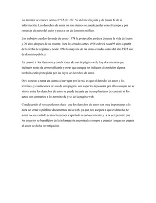 Lo anterior se conoce como el “FAIR USE “o utilización justa y de buena fe de la
información. Los derechos de autor no son eternos se puede perder con el tiempo y por
renuncia de parte del autor y pasa a ser de dominio publico.

Los trabajos creados después de enero 1978 la protección perdura durante la vida del autor
y 70 años después de su muerte. Para los creados antes 1978 cubrirá hasta95 años a partir
de la fecha de registro y desde 1994 la mayoría de las obras creadas antes del año 1922 son
de dominio público.

En cuanto a los términos y condiciones de uso de página web, hay documentos que
incluyen notas de como utilizarla y otras que aunque no indiquen disposición alguna
también están protegidas por las leyes de derechos de autor.

Otro aspecto a tener en cuenta al navegar por la red, es que el derecho de autor y los
términos y condiciones de uso de una pagina son aspectos repasados por ellos aunque no se
violen entre los derechos de autor se puede incurrir en incumplimiento de contrato si los
actos son contrarios a los termino de y so de la pagina web.

Concluyendo el tema podemos decir que los derechos de autor son muy importantes a la
hora de crear o publicar documentos en la web, ya que nos asegura a que el derecho de
autor no sea violado ni mucho menos explotado económicamente y a la vez permite que
los usuarios se beneficien de la información encontrada siempre y cuando tengan en cuenta
al autor de dicha investigación.
 