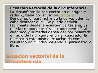    Ecuación vectorial de la circunferencia
   La circunferencia con centro en el origen y
    radio R, tiene por ecuación vectorial: .
    Donde es el parámetro de la curva, además
    cabe destacar que . Se puede deducir
    fácilmente desde la ecuación cartesiana, ya
    que la componente X y la componente Y, al
    cuadrado y sumadas deben dar por resultado
    el radio de la circunferencia al cuadrado. En
    el espacio esta misma ecuación da como
    resultado un cilindro, dejando el parámetro Z
    libre.


Ecuacion vectorial de la
circunferencia
 