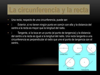 • Una recta, respecto de una circunferencia, puede ser:
•  Exterior, si no tienen ningún punto en común con ella y la distancia del
  centro a la recta es mayor que la longitud del radio.
•  Tangente, si la toca en un punto (el punto de tangencia) y la distancia
  del centro a la recta es igual a la longitud del radio. Una recta tangente a una
  circunferencia es perpendicular al radio que une el punto de tangencia con el
  centro.
 