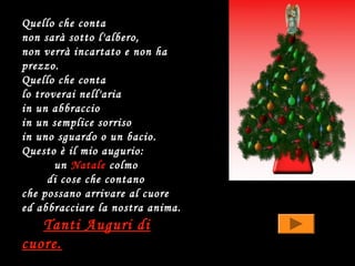 Quello che conta
non sarà sotto l'albero,
non verrà incartato e non ha
prezzo.
Quello che conta
lo troverai nell'aria
in un abbraccio
in un semplice sorriso
in uno sguardo o un bacio.
Questo è il mio augurio:
       un Natale colmo
     di cose che contano
che possano arrivare al cuore
ed abbracciare la nostra anima.
   Tanti Auguri di
cuore.
 