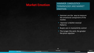 HAMMER CANDLESTICK
TERMINOLOGY AND MARKET
EMOTION
 Hammer are the way to measure
the emotional component of the
market.
 Hammer is Bullish reversal
Patterns
 Buyers are in momentirily control
 The Longer the wick, the greater
the price rejection
PAGE 5
First Skill Second Skill
Third Skill
Conclusion
Market Emotion
 