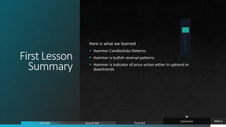 First Lesson
Summary
Here is what we learned
 Hammer Candlesticks Patterns
 Hammer is bullish reversal patterns
 Hammer is indicator of price action either in uptrend or
downtrends
PAGE 6
First Skill Second Skill Third Skill
Conclusion
 