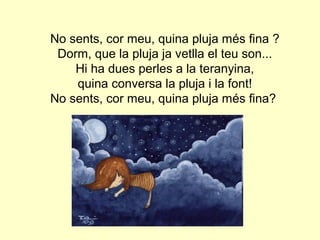 No sents, cor meu, quina pluja més fina ?
 Dorm, que la pluja ja vetlla el teu son...
    Hi ha dues perles a la teranyina,
    quina conversa la pluja i la font!
No sents, cor meu, quina pluja més fina?
 