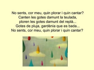 No sents, cor meu, quin plorar i quin cantar?
    Canten les gotes damunt la teulada,
    ploren les gotes damunt del replà...
  Gotes de pluja, gardènia que es bada...
No sents, cor meu, quin plorar i quin cantar?
 