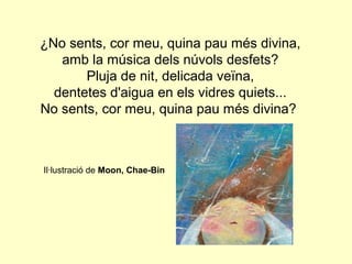 ¿No sents, cor meu, quina pau més divina,
   amb la música dels núvols desfets?
       Pluja de nit, delicada veïna,
  dentetes d'aigua en els vidres quiets...
No sents, cor meu, quina pau més divina?



Il·lustració de Moon, Chae-Bin
 