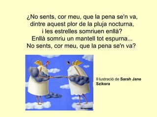 ¿No sents, cor meu, que la pena se'n va,
 dintre aquest plor de la pluja nocturna,
      i les estrelles somriuen enllà?
 Enllà somriu un mantell tot espurna...
No sents, cor meu, que la pena se'n va?




                         Il·lustració de Sarah Jane
                         Szikora
 