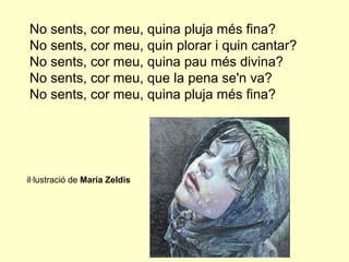 No sents, cor meu, quina pluja més fina?
No sents, cor meu, quin plorar i quin cantar?
No sents, cor meu, quina pau més divina?
No sents, cor meu, que la pena se'n va?
No sents, cor meu, quina pluja més fina?




il·lustració de Maria Zeldis
 