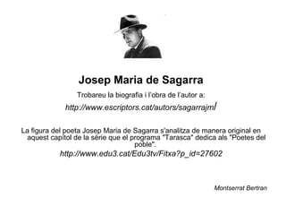 Josep Maria de Sagarra
                 Trobareu la biografia i l’obra de l’autor a:
             http://www.escriptors.cat/autors/sagarrajm/

La figura del poeta Josep Maria de Sagarra s'analitza de manera original en
 aquest capítol de la sèrie que el programa "Tarasca" dedica als "Poetes del
                                    poble".
           http://www.edu3.cat/Edu3tv/Fitxa?p_id=27602



                                                                Montserrat Bertran
 