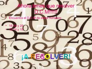 Ahora,tenes que resolver
               D.C.M!!!!!!
• Encuentra el D.C.M de estos números:

• 18,16 y 25
• 12,14 y 15




          ¡A RESOLVER!
 