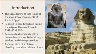Introduction
• The Great Sphinx of Giza is one of
the most iconic monuments of
Ancient Egypt.
• Believed to have been built during
the reign of Pharaoh Khafre (c.
2558–2532 BCE).
• Represents a lion’s body with a
human head – a symbol of strength,
wisdom, and divine protection.
• A masterpiece of sculpture,
blending natural and abstract forms.
 