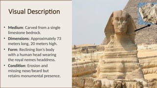 Visual Description
• Medium: Carved from a single
limestone bedrock.
• Dimensions: Approximately 73
meters long, 20 meters high.
• Form: Reclining lion’s body
with a human head wearing
the royal nemes headdress.
• Condition: Erosion and
missing nose/beard but
retains monumental presence.
 