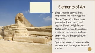 Elements of Art
• Line: Smooth, curved lines
emphasize the reclining pose.
• Shape/Form: Combination of
geometric (headdress) and
organic (lion’s body) shapes.
• Texture: Weathered limestone
creates a rough, aged surface.
• Color: Natural beige/yellow of
limestone.
• Space: Monument dominates its
environment, facing east toward
sunrise.
 