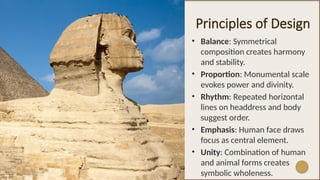 Principles of Design
• Balance: Symmetrical
composition creates harmony
and stability.
• Proportion: Monumental scale
evokes power and divinity.
• Rhythm: Repeated horizontal
lines on headdress and body
suggest order.
• Emphasis: Human face draws
focus as central element.
• Unity: Combination of human
and animal forms creates
symbolic wholeness.
 