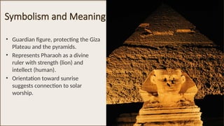 Symbolism and Meaning
• Guardian figure, protecting the Giza
Plateau and the pyramids.
• Represents Pharaoh as a divine
ruler with strength (lion) and
intellect (human).
• Orientation toward sunrise
suggests connection to solar
worship.
 