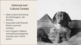 Historical and
Cultural Context
• Likely constructed during
the Old Kingdom, 4th
Dynasty.
• Associated with Pharaoh
Khafre’s pyramid
complex.
• Part of Egypt’s religious
and political propaganda,
showing ruler’s divine
power.
 