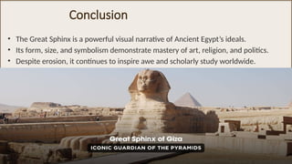 Conclusion
• The Great Sphinx is a powerful visual narrative of Ancient Egypt’s ideals.
• Its form, size, and symbolism demonstrate mastery of art, religion, and politics.
• Despite erosion, it continues to inspire awe and scholarly study worldwide.
 