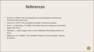 References
• Arnold, D. (2003). The Encyclopedia of Ancient Egyptian Architecture.
Princeton University Press.
• Lehner, M. (1997). The Complete Pyramids. Thames & Hudson.
• Shaw, I., & Nicholson, P. (2008). The British Museum Dictionary of Ancient
Egypt. AUC Press.
• Tyldesley, J. (2012). Egypt: How a Lost Civilization Was Rediscovered. UC
Press.
• Wilkinson, R. H. (2000). The Complete Temples of Ancient Egypt. Thames
& Hudson.
 