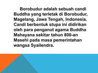 Borobudur adalah sebuah candi 
Buddha yang terletak di Borobudur, 
Magelang, Jawa Tengah, Indonesia. 
Candi berbentuk stupa ini didirikan 
oleh para penganut agama Buddha 
Mahayana sekitar tahun 800-an 
Masehi pada masa pemerintahan 
wangsa Syailendra. 
 