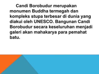 Candi Borobudur merupakan 
monumen Buddha termegah dan 
kompleks stupa terbesar di dunia yang 
diakui oleh UNESCO. Bangunan Candi 
Borobudur secara keseluruhan menjadi 
galeri akan mahakarya para pemahat 
batu. 
 