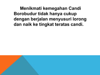 Menikmati kemegahan Candi 
Borobudur tidak hanya cukup 
dengan berjalan menyusuri lorong 
dan naik ke tingkat teratas candi. 
 