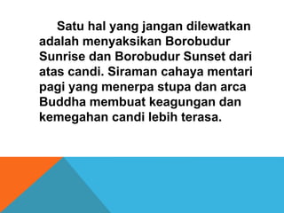 Satu hal yang jangan dilewatkan 
adalah menyaksikan Borobudur 
Sunrise dan Borobudur Sunset dari 
atas candi. Siraman cahaya mentari 
pagi yang menerpa stupa dan arca 
Buddha membuat keagungan dan 
kemegahan candi lebih terasa. 
 
