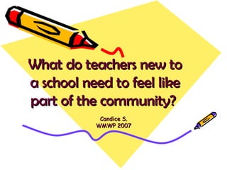 What do teachers new to a school need to feel like part of the community?   Candice S. WMWP 2007 