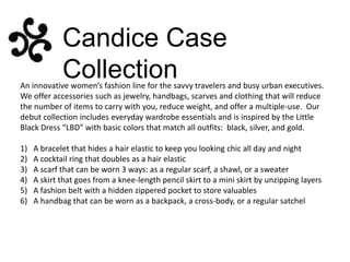 Candice Case
Collection

An innovative women’s fashion line for the savvy travelers and busy urban executives.
We offer accessories such as jewelry, handbags, scarves and clothing that will reduce
the number of items to carry with you, reduce weight, and offer a multiple-use. Our
debut collection includes everyday wardrobe essentials and is inspired by the Little
Black Dress “LBD” with basic colors that match all outfits: black, silver, and gold.
1)
2)
3)
4)
5)
6)

A bracelet that hides a hair elastic to keep you looking chic all day and night
A cocktail ring that doubles as a hair elastic
A scarf that can be worn 3 ways: as a regular scarf, a shawl, or a sweater
A skirt that goes from a knee-length pencil skirt to a mini skirt by unzipping layers
A fashion belt with a hidden zippered pocket to store valuables
A handbag that can be worn as a backpack, a cross-body, or a regular satchel

 