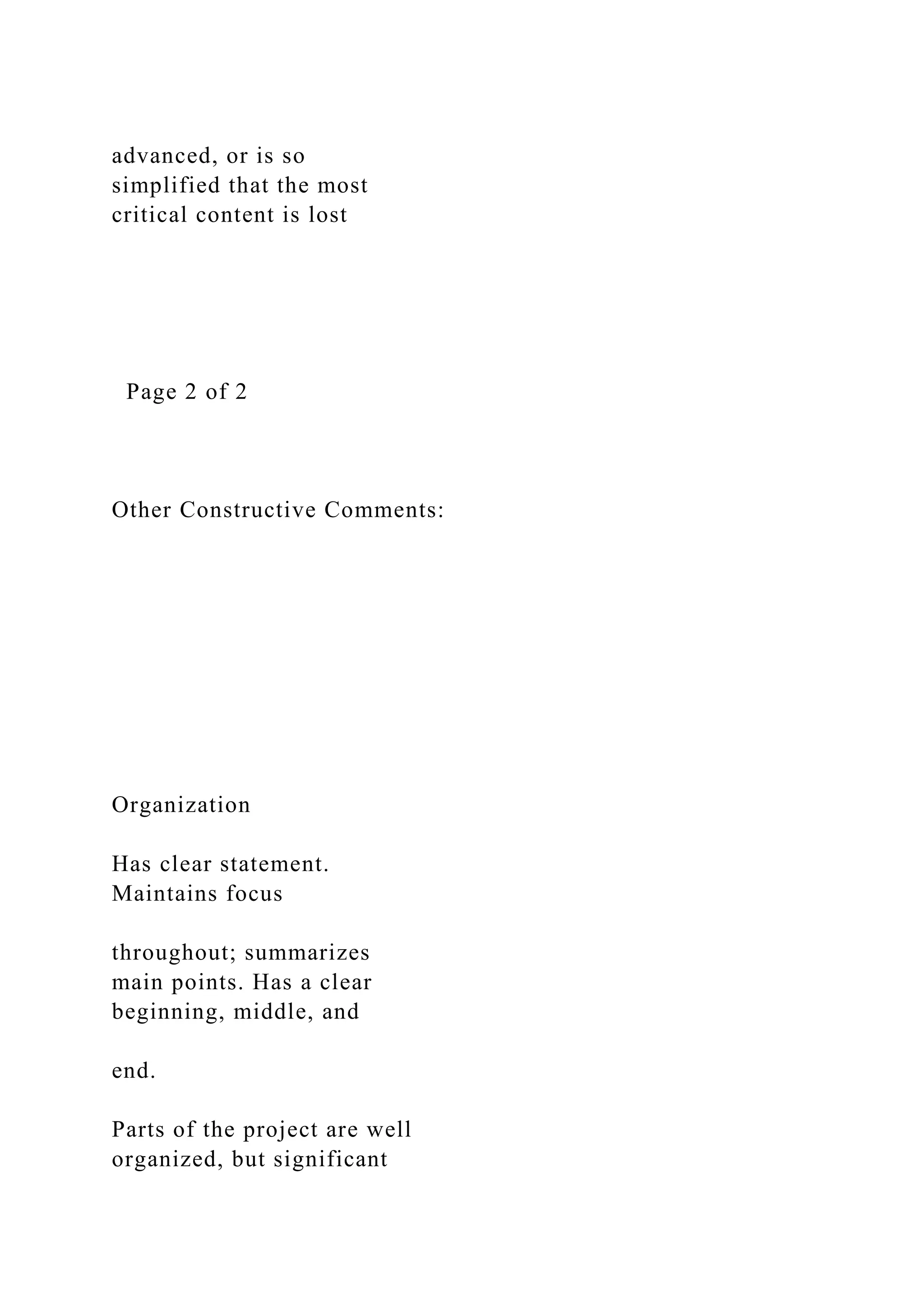 advanced, or is so
simplified that the most
critical content is lost
Page 2 of 2
Other Constructive Comments:
Organization
Has clear statement.
Maintains focus
throughout; summarizes
main points. Has a clear
beginning, middle, and
end.
Parts of the project are well
organized, but significant
 