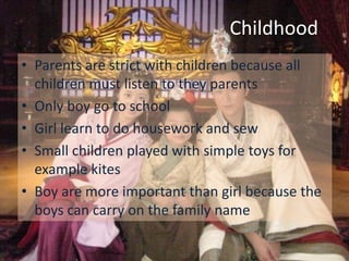 Childhood
• Parents are strict with children because all
  children must listen to they parents
• Only boy go to school
• Girl learn to do housework and sew
• Small children played with simple toys for
  example kites
• Boy are more important than girl because the
  boys can carry on the family name
 