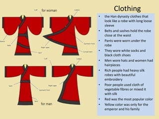 Clothing
•   the Han dynasty clothes that
    look like a robe with long loose
    sleeve
•   Belts and sashes hold the robe
    close at the waist
•   Pants were worn under the
    robe
•   They wore white socks and
    black cloth shoes
•   Men wore hats and women had
    hairpieces
•   Rich people had heavy silk
    robes with beautiful
    embroidery
•   Poor people used cloth of
    vegetable fibres or mixed it
    with silk
•   Red was the most popular color
•   Yellow color was only for the
    emperor and his family
 