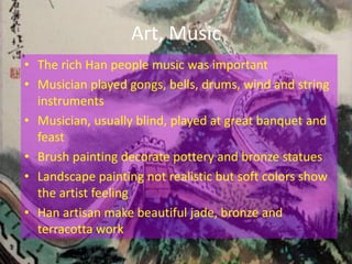 Art, Music
• The rich Han people music was important
• Musician played gongs, bells, drums, wind and string
  instruments
• Musician, usually blind, played at great banquet and
  feast
• Brush painting decorate pottery and bronze statues
• Landscape painting not realistic but soft colors show
  the artist feeling
• Han artisan make beautiful jade, bronze and
  terracotta work
 