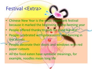 Festival <Extra>

• Chinese New Year is the most important festival
  because it marked the beginning of the farming year
• People offered thanks to gods for good harvest
• People celebrated with processions and dancing in
  the streets
• People decorate their doors and windows with red
  paper cutouts
• All the food eaten have symbolic meanings, for
  example, noodles mean long life
 