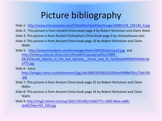 Picture bibliography
Slide 1: http://www.chinaassistor.com/FCKeditor/UserFiles/Image/20081218_135136_0.jpg
Slide 2: This picture is from Ancient China book page 4 by Robert Nicholson and Claire Watts
Slide 3: This picture is from Ancient Civilizations China book page 6 by chelseahouse.com
Slide 4: This picture is from Ancient China book page 10 by Robert Nicholson and Claire
    Watts
Slide 5: http://www.trocadero.com/brianpage/items/991502/picture2.jpg and
    http://history.cultural-china.com/chinaWH/upload/upfiles/2009 -
    04/24/burial_objects_in_the_han_dynasty__house_and_its_facilitiesfef095bf32b0bc3b
    a775.jpg
Slide 6: Extra
    http://images.china.cn/attachement/jpg/site1000/20100125/001ec949f8470cc72eb705
    .jpg
Slide 7: This picture is from Ancient China book page 22 by Robert Nicholson and Claire
    Watts
Slide 8: This picture is from Ancient China book page 24 by Robert Nicholson and Claire
    Watts
Slide 9: http://img2.mtime.com/up/182/1192182/1e8d2771-1060-4bba-ad86-
    abd623dec432_500.jpg
 