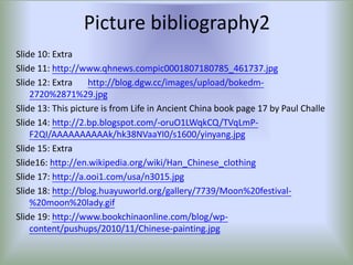 Picture bibliography2
Slide 10: Extra
Slide 11: http://www.qhnews.compic0001807180785_461737.jpg
Slide 12: Extra     http://blog.dgw.cc/images/upload/bokedm-
    2720%2871%29.jpg
Slide 13: This picture is from Life in Ancient China book page 17 by Paul Challe
Slide 14: http://2.bp.blogspot.com/-oruO1LWqkCQ/TVqLmP-
    F2QI/AAAAAAAAAAk/hk38NVaaYI0/s1600/yinyang.jpg
Slide 15: Extra
Slide16: http://en.wikipedia.org/wiki/Han_Chinese_clothing
Slide 17: http://a.ooi1.com/usa/n3015.jpg
Slide 18: http://blog.huayuworld.org/gallery/7739/Moon%20festival-
    %20moon%20lady.gif
Slide 19: http://www.bookchinaonline.com/blog/wp-
    content/pushups/2010/11/Chinese-painting.jpg
 