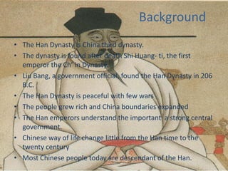 Background
• The Han Dynasty is China third dynasty.
• The dynasty is found after death Shi Huang- ti, the first
  emperor the Ch’ in Dynasty.
• Liu Bang, a government official, found the Han Dynasty in 206
  B.C.
• The Han Dynasty is peaceful with few wars
• The people grew rich and China boundaries expanded
• The Han emperors understand the important a strong central
  government.
• Chinese way of life change little from the Han time to the
  twenty century
• Most Chinese people today are descendant of the Han.
 