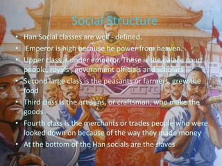Social Structure
• Han Social classes are well - defined.
• Emperor is high because he power from heaven.
• Upper class is under emperor. These is the palace court
  people, royals , government officials and scholars
• Second large class is the peasants or farmers, grew the
  food
• Third class is the artisans, or craftsman, who make the
  goods
• Fourth class is the merchants or trades people who were
  looked down on because of the way they made money
• At the bottom of the Han socials are the slaves
 