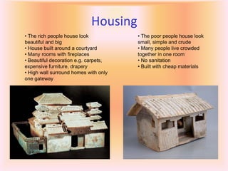 Housing
• The rich people house look           • The poor people house look
beautiful and big                      small, simple and crude
• House built around a courtyard       • Many people live crowded
• Many rooms with fireplaces           together in one room
• Beautiful decoration e.g. carpets,   • No sanitation
expensive furniture, drapery           • Built with cheap materials
• High wall surround homes with only
one gateway
 