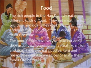 Food
• The rich people in the Han Dynasty eat many
  different kinds of food. They eat meat like ox,
  pig, deer and dog. They cook the meat in stew
  and have many course of small dishes. They
  drink rice wine.
• The poor people have very little to eat and
  they usually eat vegetable or cereal like millet
  and rice. They also eat noodles, tofu and
  bread. They used many spices to make the
  food taste better.
 