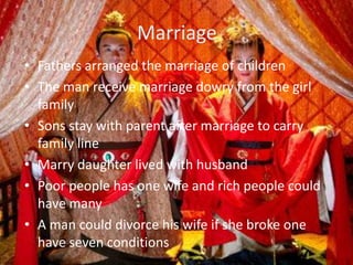Marriage
• Fathers arranged the marriage of children
• The man receive marriage dowry from the girl
  family
• Sons stay with parent after marriage to carry
  family line
• Marry daughter lived with husband
• Poor people has one wife and rich people could
  have many
• A man could divorce his wife if she broke one
  have seven conditions
 