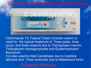 Generic Clotrimazole Topical Cream
© Clearsky Pharmacy
Clotrimazole 1% Topical Cream (Candid cream) is
used for the topical treatment of Tinea pedis, tinea
cruris, and tinea corporis due to Trichophyton rubrum,
Trichophyton mentagrophytes and Epidermophyton
floccosum.
It is also used to treat Candidiasis due to Candida
albicans and Tinea versicolor due to Malassezia furfur.
 