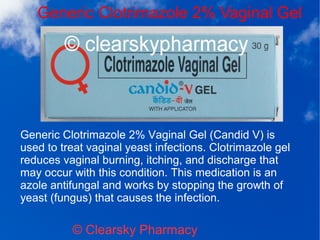Generic Clotrimazole 2% Vaginal Gel
© Clearsky Pharmacy
Generic Clotrimazole 2% Vaginal Gel (Candid V) is
used to treat vaginal yeast infections. Clotrimazole gel
reduces vaginal burning, itching, and discharge that
may occur with this condition. This medication is an
azole antifungal and works by stopping the growth of
yeast (fungus) that causes the infection.
 