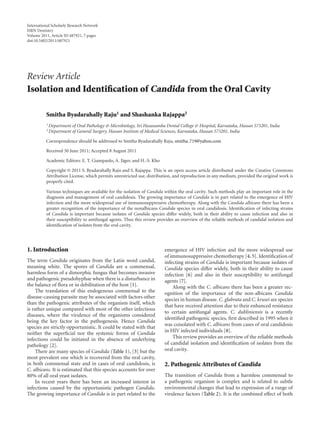 International Scholarly Research Network
ISRN Dentistry
Volume 2011, Article ID 487921, 7 pages
doi:10.5402/2011/487921




Review Article
Isolation and Identiﬁcation of Candida from the Oral Cavity

          Smitha Byadarahally Raju1 and Shashanka Rajappa2
          1 Department   of Oral Pathology & Microbiology, Sri Hasanamba Dental College & Hospital, Karnataka, Hassan 573201, India
          2 Department   of General Surgery, Hassan Institute of Medical Sciences, Karnataka, Hassan 573201, India

          Correspondence should be addressed to Smitha Byadarahally Raju, smitha 719@yahoo.com

          Received 30 June 2011; Accepted 8 August 2011

          Academic Editors: E. T. Giampaolo, A. J¨ ger, and H.-S. Kho
                                                 a

          Copyright © 2011 S. Byadarahally Raju and S. Rajappa. This is an open access article distributed under the Creative Commons
          Attribution License, which permits unrestricted use, distribution, and reproduction in any medium, provided the original work is
          properly cited.

          Various techniques are available for the isolation of Candida within the oral cavity. Such methods play an important role in the
          diagnosis and management of oral candidosis. The growing importance of Candida is in part related to the emergence of HIV
          infection and the more widespread use of immunosuppressive chemotherapy. Along with the Candida albicans there has been a
          greater recognition of the importance of the nonalbicans Candida species in oral candidosis. Identiﬁcation of infecting strains
          of Candida is important because isolates of Candida species diﬀer widely, both in their ability to cause infection and also in
          their susceptibility to antifungal agents. Thus this review provides an overview of the reliable methods of candidal isolation and
          identiﬁcation of isolates from the oral cavity.




1. Introduction                                                         emergence of HIV infection and the more widespread use
                                                                        of immunosuppressive chemotherapy [4, 5]. Identiﬁcation of
The term Candida originates from the Latin word candid,                 infecting strains of Candida is important because isolates of
meaning white. The spores of Candida are a commensal,                   Candida species diﬀer widely, both in their ability to cause
harmless form of a dimorphic fungus that becomes invasive               infection [6] and also in their susceptibility to antifungal
and pathogenic pseudohyphae when there is a disturbance in              agents [7].
the balance of ﬂora or in debilitation of the host [1].                     Along with the C. albicans there has been a greater rec-
     The translation of this endogenous commensal to the                ognition of the importance of the non-albicans Candida
disease-causing parasite may be associated with factors other           species in human disease. C. glabrata and C. krusei are species
than the pathogenic attributes of the organism itself, which
                                                                        that have received attention due to their enhanced resistance
is rather unique compared with most of the other infectious
                                                                        to certain antifungal agents. C. dubliniensis is a recently
diseases, where the virulence of the organisms considered
                                                                        identiﬁed pathogenic species, ﬁrst described in 1995 when it
being the key factor in the pathogenesis. Hence Candida
                                                                        was coisolated with C. albicans from cases of oral candidosis
species are strictly opportunistic. It could be stated with that
neither the superﬁcial nor the systemic forms of Candida                in HIV infected individuals [8].
infections could be initiated in the absence of underlying                  This review provides an overview of the reliable methods
pathology [2].                                                          of candidal isolation and identiﬁcation of isolates from the
     There are many species of Candida (Table 1), [3] but the           oral cavity.
most prevalent one which is recovered from the oral cavity,
in both commensal state and in cases of oral candidosis, is             2. Pathogenic Attributes of Candida
C. albicans. It is estimated that this species accounts for over
80% of all oral yeast isolates.                                         The transition of Candida from a harmless commensal to
     In recent years there has been an increased interest in            a pathogenic organism is complex and is related to subtle
infections caused by the opportunistic pathogen Candida.                environmental changes that lead to expression of a range of
The growing importance of Candida is in part related to the             virulence factors (Table 2). It is the combined eﬀect of both
 