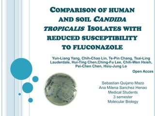 COMPARISON OF HUMAN
   AND SOIL CANDIDA
TROPICALIS ISOLATES WITH
REDUCED SUSCEPTIBILITY
   TO FLUCONAZOLE
  Yun-Liang Yang, Chih-Chao Lin, Te-Pin Chang, Tsai-Ling
 Lauderdale, Hui-Ting Chen,Ching-Fu Lee, Chih-Wen Hsieh,
              Pei-Chen Chen, Hsiu-Jung Lo
                                              Open Acces


                            Sebastian Quijano Mazo
                           Ana Milena Sanchez Henao
                               Medical Students
                                   3 semester
                               Molecular Biology
 