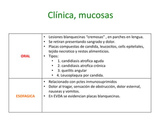 Clínica, mucosas
ORAL
• Lesiones blanquecinas “cremosas” , en parches en lengua.
• Se retiran presentando sangrado y dolor.
• Placas compuestas de candida, leucocitos, cells epiteliales,
tejido necrotico y restos alimenticios.
• Tipos:
• 1. candidiasis atrofica aguda
• 2. candidiasis atrofica crónica
• 3. queilits angular
• 4. Leucoplaquia por candida.
ESOFAGICA
• Relacionado con pctes inmunosuprimidos
• Dolor al tragar, sensación de obstrucción, dolor esternal,
nauseas y vomitos.
• En EVDA se evidencian placas blanquecinas.
 