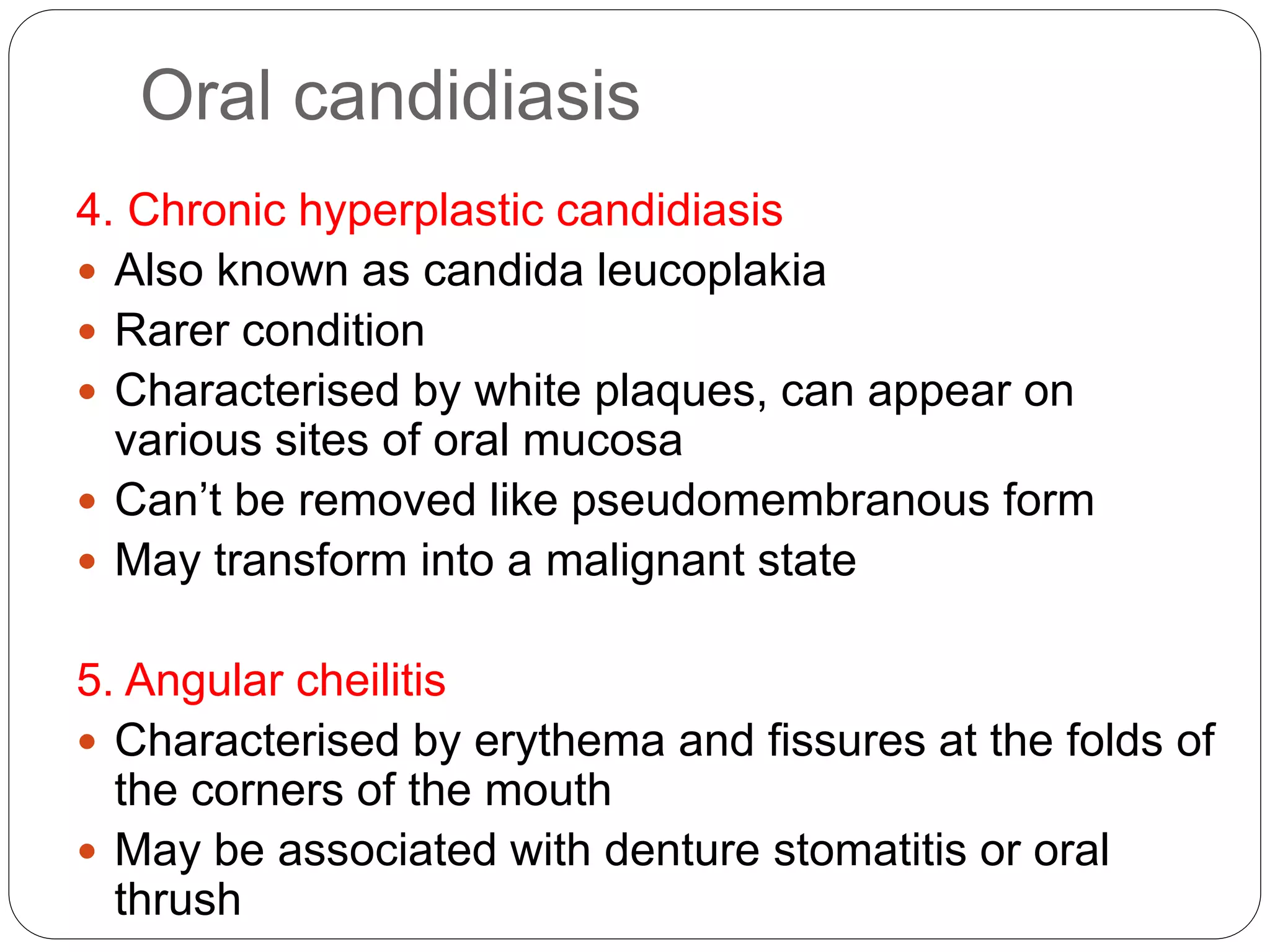 Oral candidiasis
4. Chronic hyperplastic candidiasis
 Also known as candida leucoplakia
 Rarer condition
 Characterised by white plaques, can appear on
various sites of oral mucosa
 Can’t be removed like pseudomembranous form
 May transform into a malignant state
5. Angular cheilitis
 Characterised by erythema and fissures at the folds of
the corners of the mouth
 May be associated with denture stomatitis or oral
thrush
 