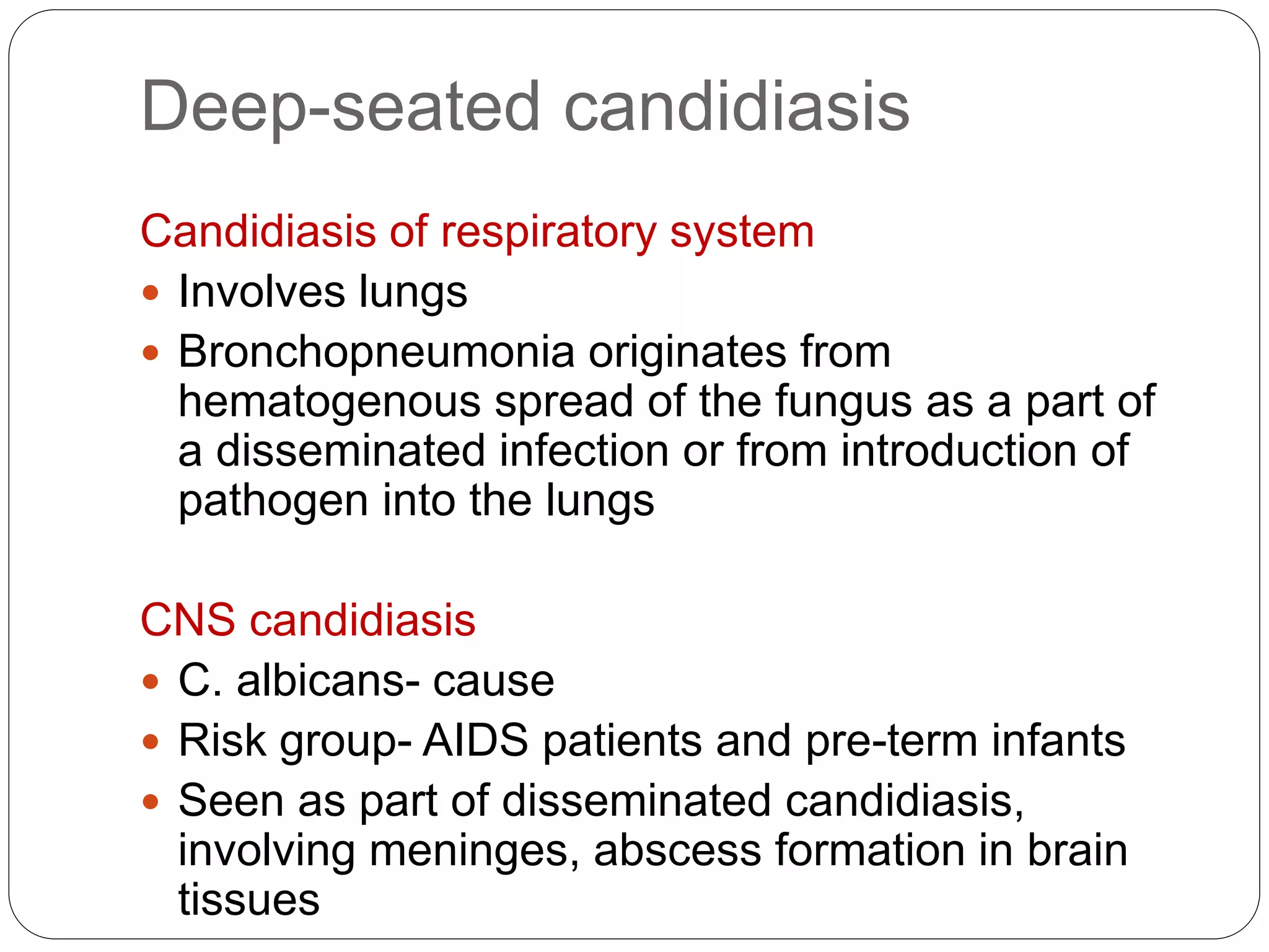 Deep-seated candidiasis
Candidiasis of respiratory system
 Involves lungs
 Bronchopneumonia originates from
hematogenous spread of the fungus as a part of
a disseminated infection or from introduction of
pathogen into the lungs
CNS candidiasis
 C. albicans- cause
 Risk group- AIDS patients and pre-term infants
 Seen as part of disseminated candidiasis,
involving meninges, abscess formation in brain
tissues
 